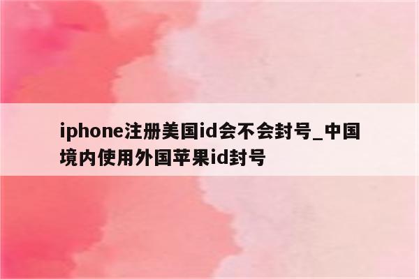 iphone注册美国id会不会封号_中国境内使用外国<strong>苹果id</strong>封号