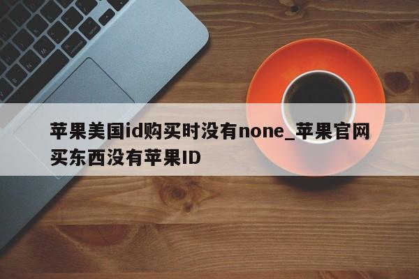 苹果美国id购买时没有none_苹果官网买东西没有<strong>苹果id</strong>