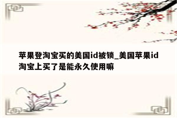 苹果登淘宝买的美国id被锁_美国<strong>苹果id</strong>淘宝上买了是能永久使用嘛